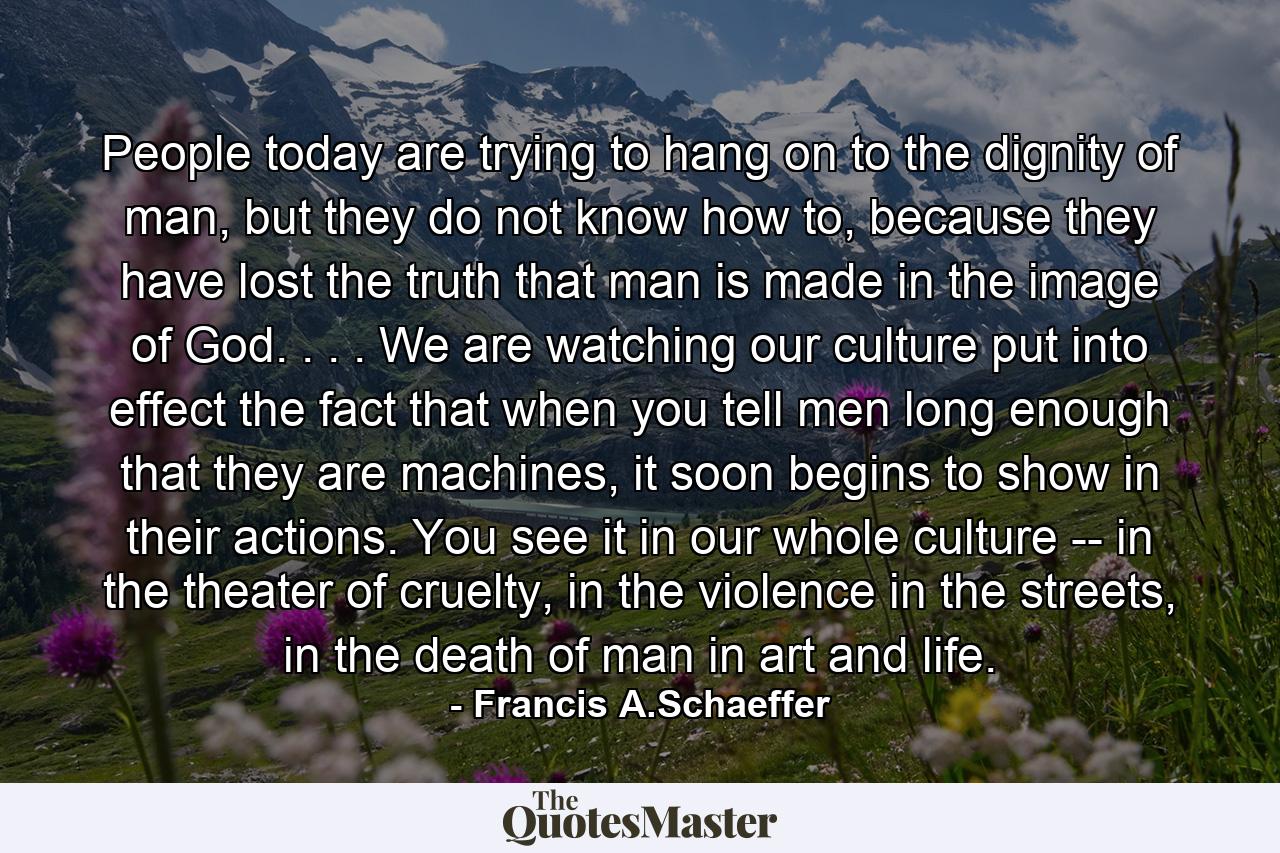 People today are trying to hang on to the dignity of man, but they do not know how to, because they have lost the truth that man is made in the image of God. . . . We are watching our culture put into effect the fact that when you tell men long enough that they are machines, it soon begins to show in their actions. You see it in our whole culture -- in the theater of cruelty, in the violence in the streets, in the death of man in art and life. - Quote by Francis A.Schaeffer