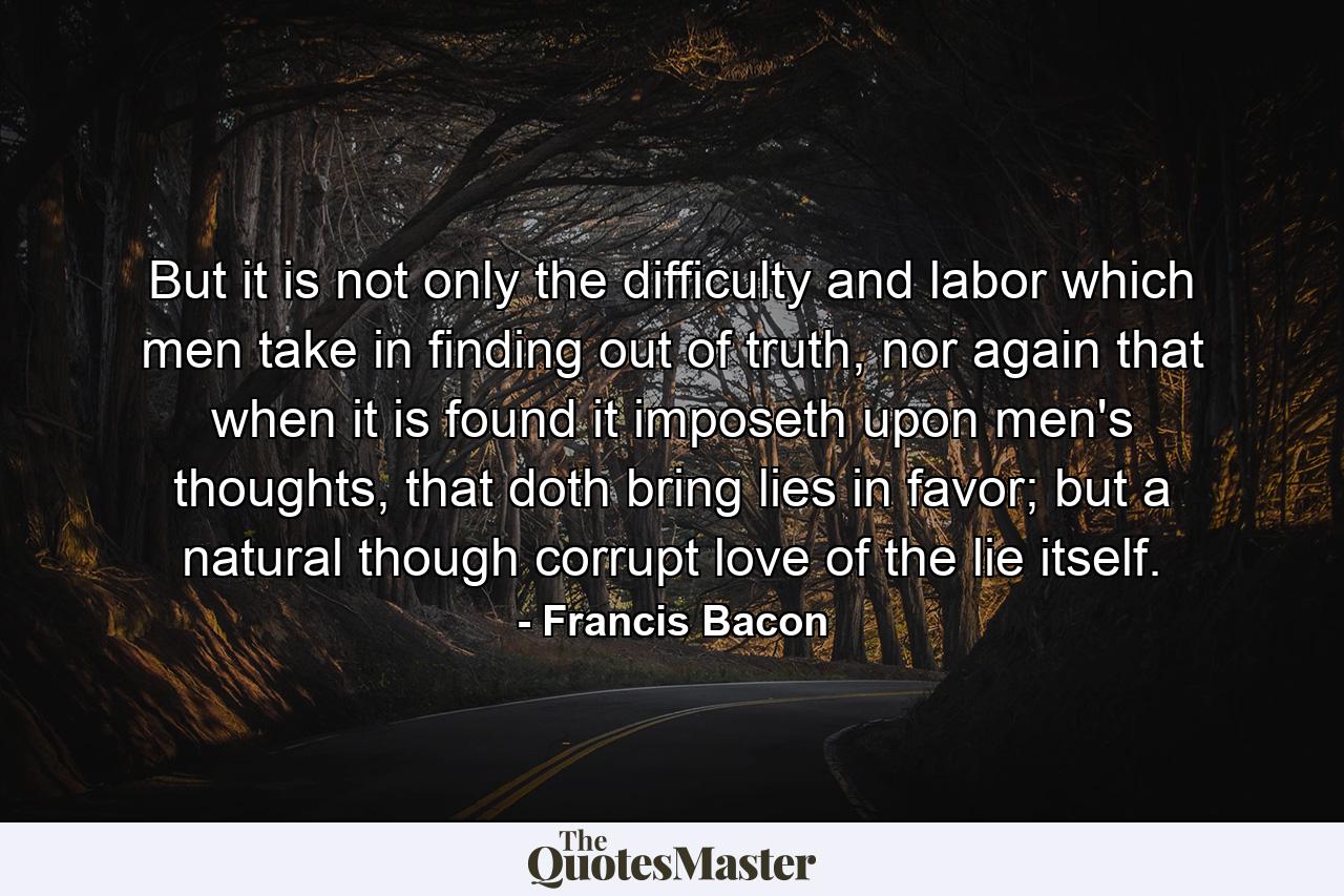 But it is not only the difficulty and labor which men take in finding out of truth, nor again that when it is found it imposeth upon men's thoughts, that doth bring lies in favor; but a natural though corrupt love of the lie itself. - Quote by Francis Bacon