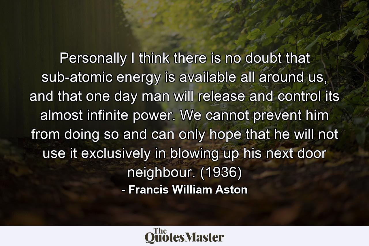 Personally I think there is no doubt that sub-atomic energy is available all around us, and that one day man will release and control its almost infinite power. We cannot prevent him from doing so and can only hope that he will not use it exclusively in blowing up his next door neighbour. (1936) - Quote by Francis William Aston