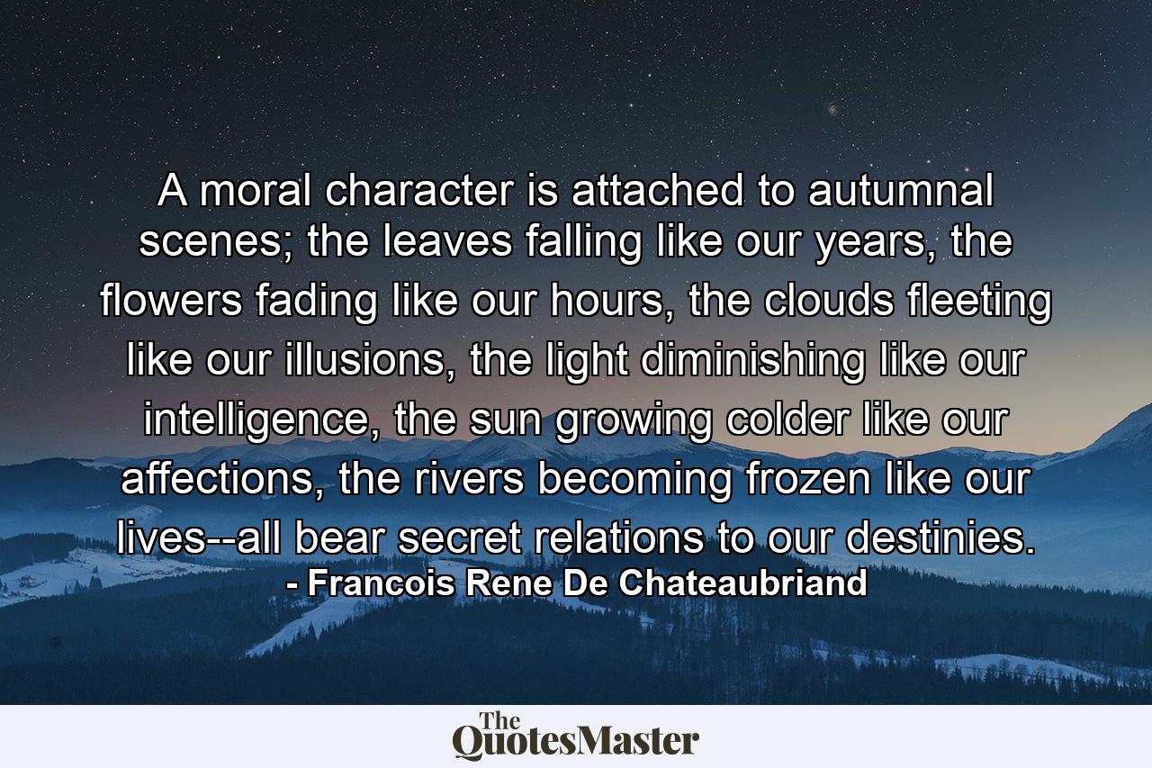 A moral character is attached to autumnal scenes; the leaves falling like our years, the flowers fading like our hours, the clouds fleeting like our illusions, the light diminishing like our intelligence, the sun growing colder like our affections, the rivers becoming frozen like our lives--all bear secret relations to our destinies. - Quote by Francois Rene De Chateaubriand