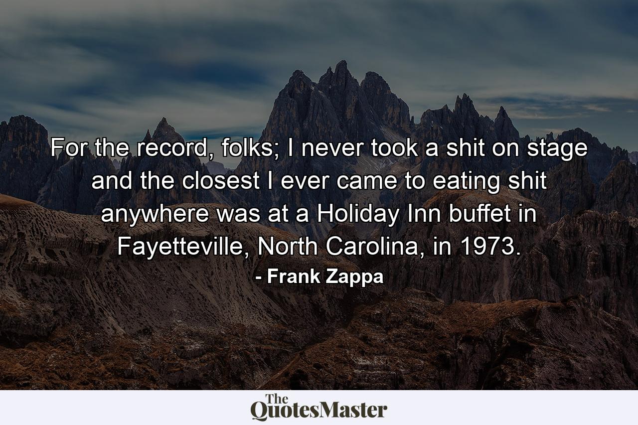 For the record, folks; I never took a shit on stage and the closest I ever came to eating shit anywhere was at a Holiday Inn buffet in Fayetteville, North Carolina, in 1973. - Quote by Frank Zappa