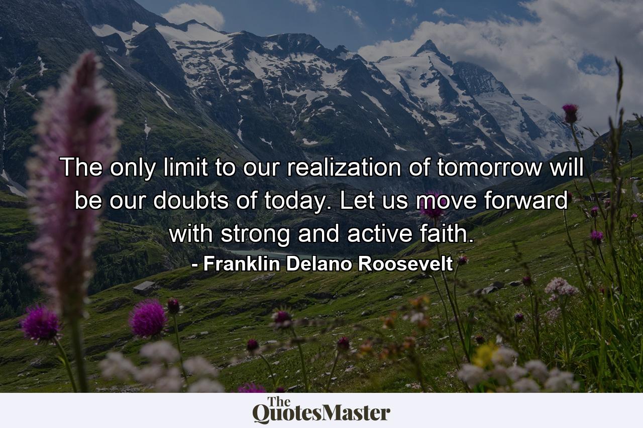 The only limit to our realization of tomorrow will be our doubts of today. Let us move forward with strong and active faith. - Quote by Franklin Delano Roosevelt