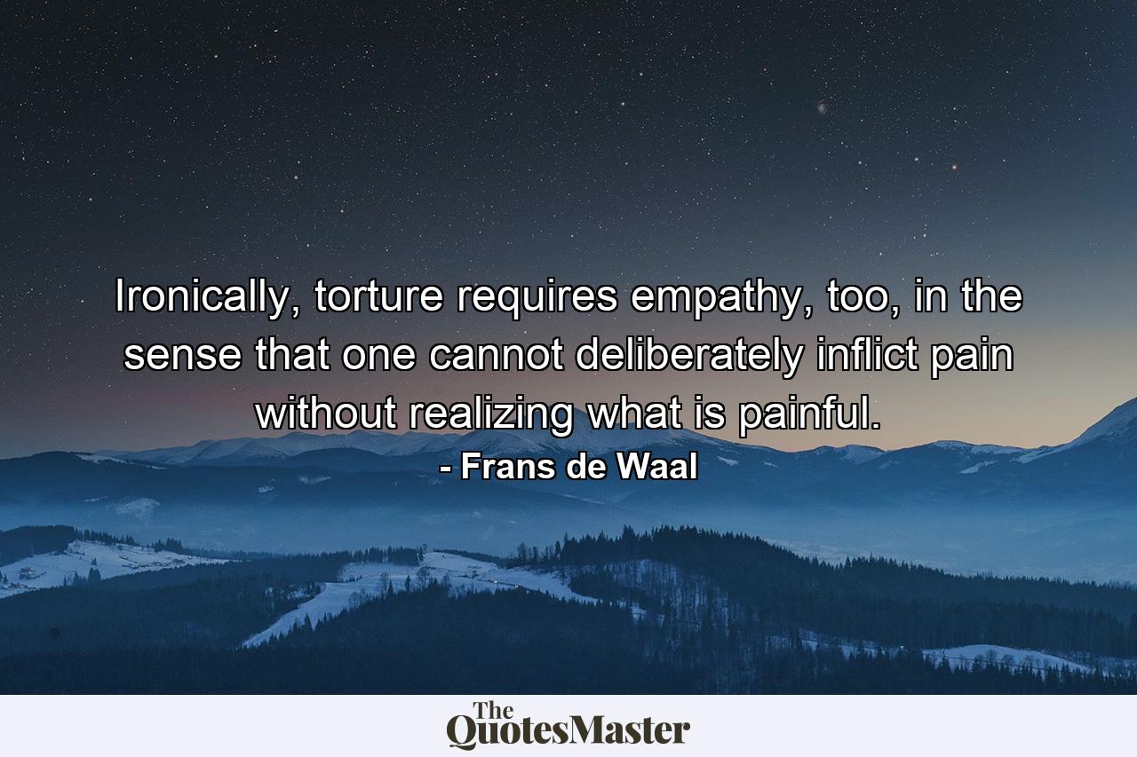 Ironically, torture requires empathy, too, in the sense that one cannot deliberately inflict pain without realizing what is painful. - Quote by Frans de Waal