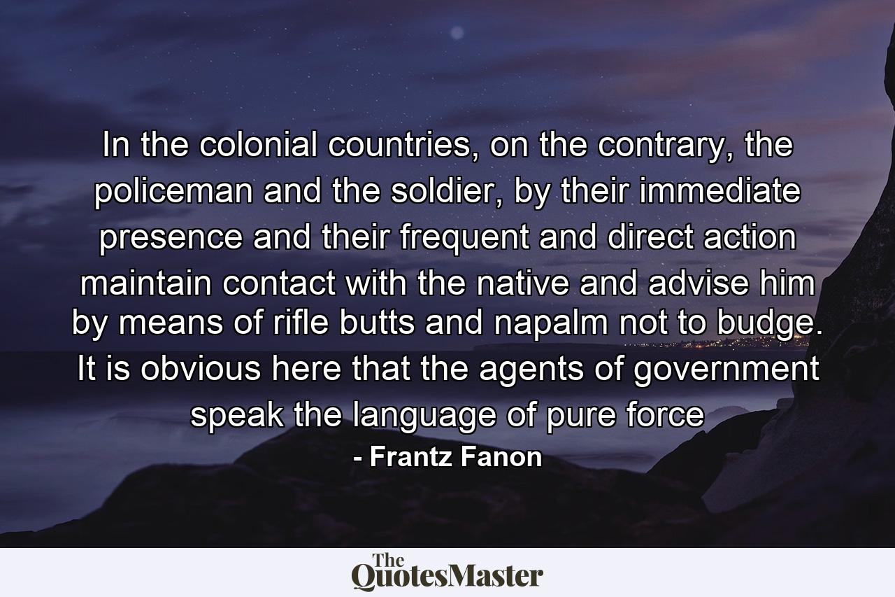 In the colonial countries, on the contrary, the policeman and the soldier, by their immediate presence and their frequent and direct action maintain contact with the native and advise him by means of rifle butts and napalm not to budge. It is obvious here that the agents of government speak the language of pure force - Quote by Frantz Fanon