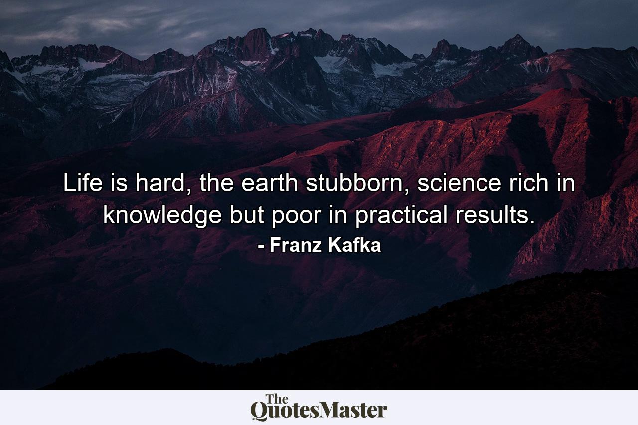 Life is hard, the earth stubborn, science rich in knowledge but poor in practical results. - Quote by Franz Kafka