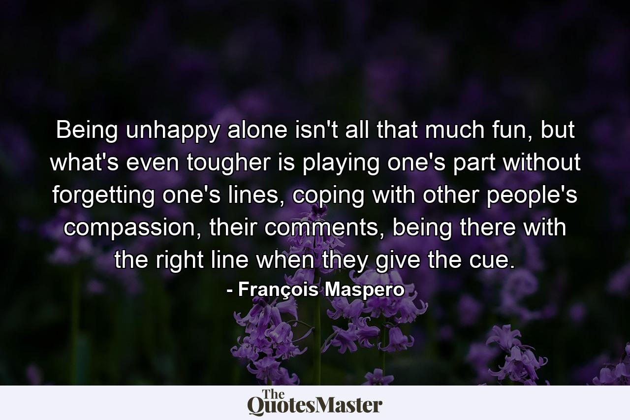 Being unhappy alone isn't all that much fun, but what's even tougher is playing one's part without forgetting one's lines, coping with other people's compassion, their comments, being there with the right line when they give the cue. - Quote by François Maspero