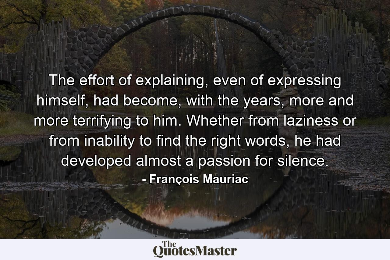 The effort of explaining, even of expressing himself, had become, with the years, more and more terrifying to him. Whether from laziness or from inability to find the right words, he had developed almost a passion for silence. - Quote by François Mauriac