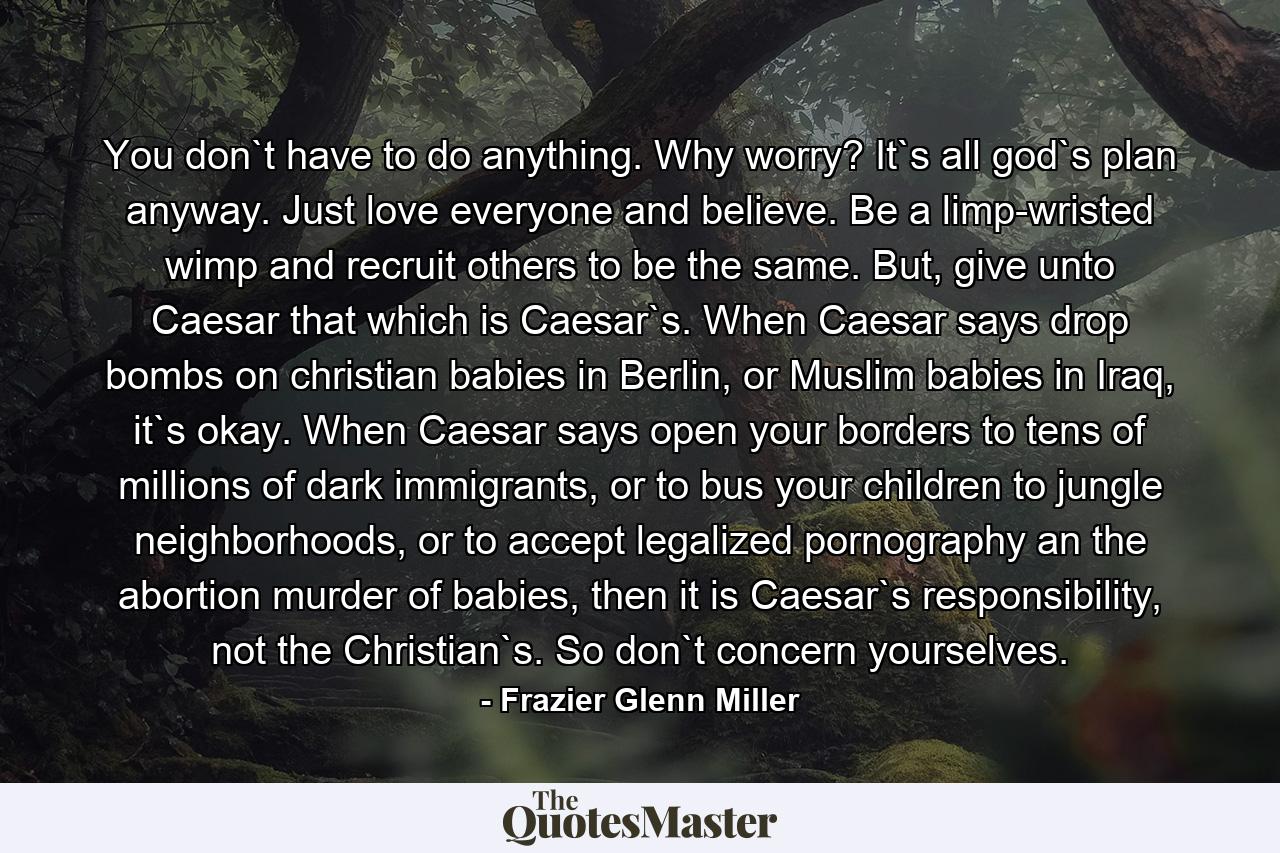 You don`t have to do anything. Why worry? It`s all god`s plan anyway. Just love everyone and believe. Be a limp-wristed wimp and recruit others to be the same. But, give unto Caesar that which is Caesar`s. When Caesar says drop bombs on christian babies in Berlin, or Muslim babies in Iraq, it`s okay. When Caesar says open your borders to tens of millions of dark immigrants, or to bus your children to jungle neighborhoods, or to accept legalized pornography an the abortion murder of babies, then it is Caesar`s responsibility, not the Christian`s. So don`t concern yourselves. - Quote by Frazier Glenn Miller