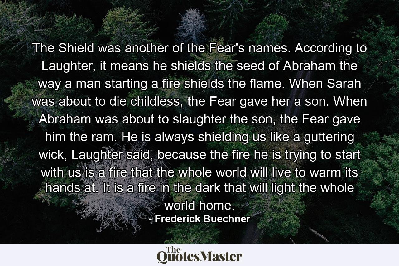 The Shield was another of the Fear's names. According to Laughter, it means he shields the seed of Abraham the way a man starting a fire shields the flame. When Sarah was about to die childless, the Fear gave her a son. When Abraham was about to slaughter the son, the Fear gave him the ram. He is always shielding us like a guttering wick, Laughter said, because the fire he is trying to start with us is a fire that the whole world will live to warm its hands at. It is a fire in the dark that will light the whole world home. - Quote by Frederick Buechner