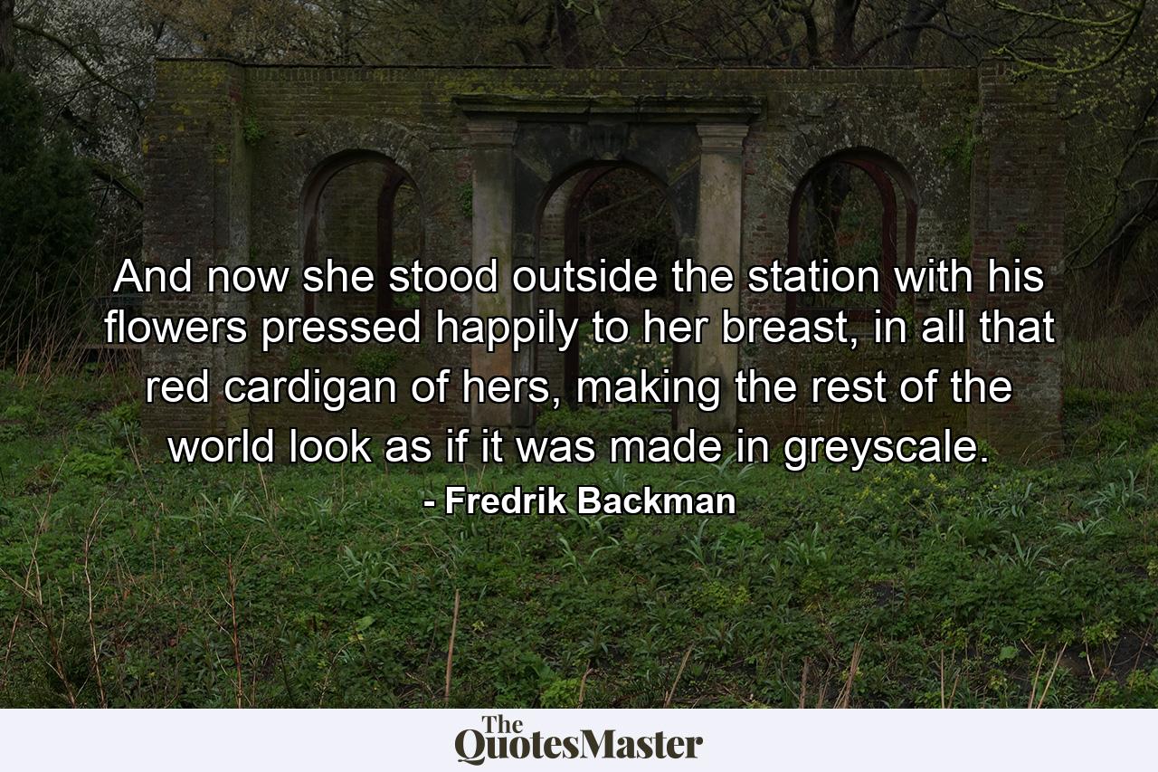 And now she stood outside the station with his flowers pressed happily to her breast, in all that red cardigan of hers, making the rest of the world look as if it was made in greyscale. - Quote by Fredrik Backman