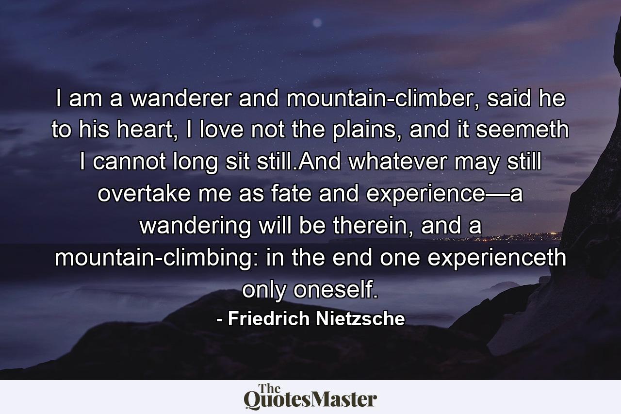 I am a wanderer and mountain-climber, said he to his heart, I love not the plains, and it seemeth I cannot long sit still.And whatever may still overtake me as fate and experience—a wandering will be therein, and a mountain-climbing: in the end one experienceth only oneself. - Quote by Friedrich Nietzsche