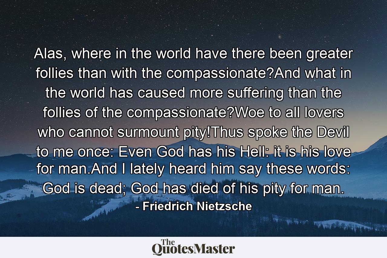 Alas, where in the world have there been greater follies than with the compassionate?And what in the world has caused more suffering than the follies of the compassionate?Woe to all lovers who cannot surmount pity!Thus spoke the Devil to me once: Even God has his Hell: it is his love for man.And I lately heard him say these words: God is dead; God has died of his pity for man. - Quote by Friedrich Nietzsche