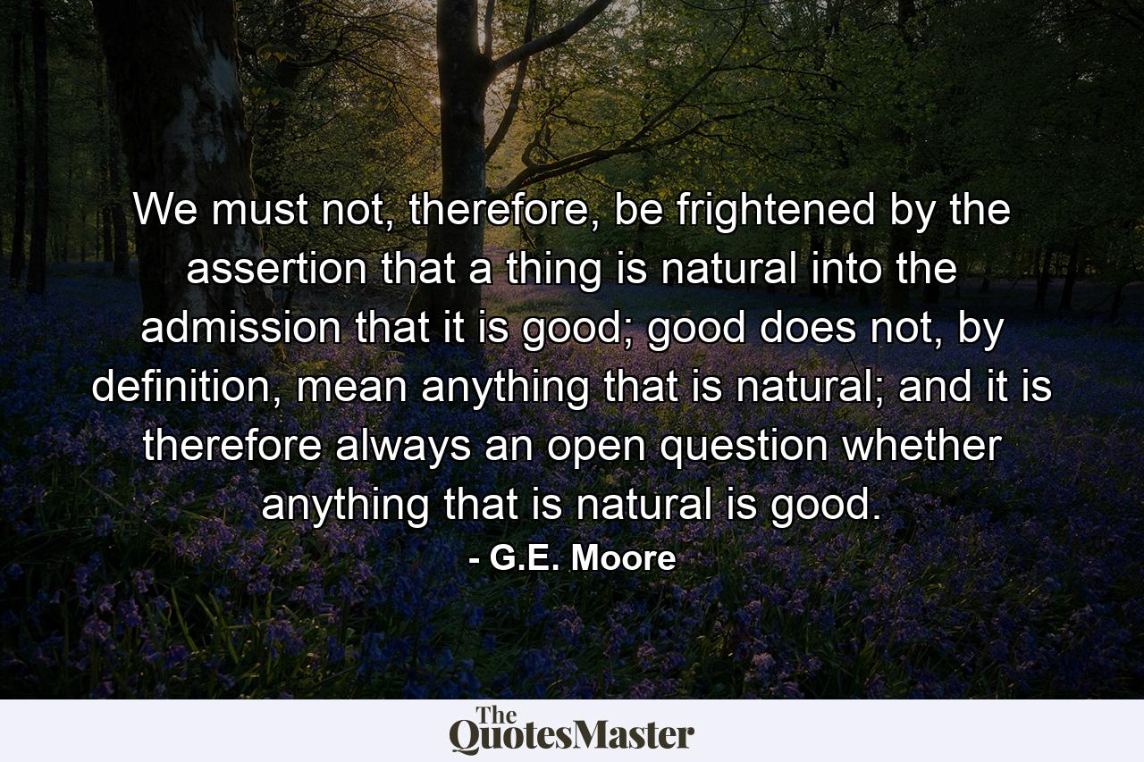 We must not, therefore, be frightened by the assertion that a thing is natural into the admission that it is good; good does not, by definition, mean anything that is natural; and it is therefore always an open question whether anything that is natural is good. - Quote by G.E. Moore