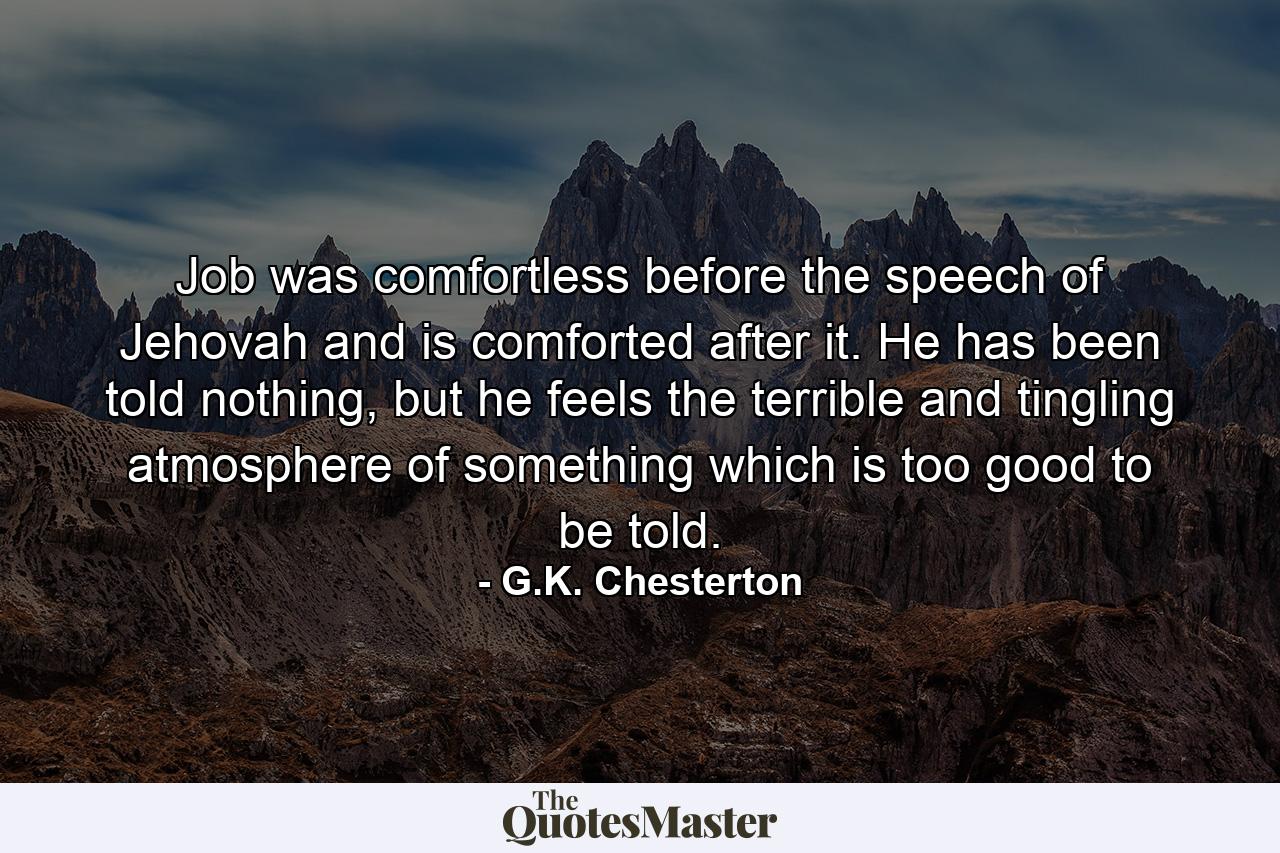 Job was comfortless before the speech of Jehovah and is comforted after it. He has been told nothing, but he feels the terrible and tingling atmosphere of something which is too good to be told. - Quote by G.K. Chesterton