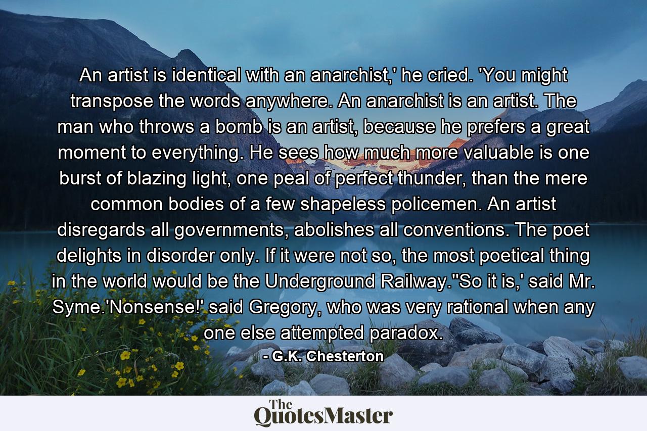 An artist is identical with an anarchist,' he cried. 'You might transpose the words anywhere. An anarchist is an artist. The man who throws a bomb is an artist, because he prefers a great moment to everything. He sees how much more valuable is one burst of blazing light, one peal of perfect thunder, than the mere common bodies of a few shapeless policemen. An artist disregards all governments, abolishes all conventions. The poet delights in disorder only. If it were not so, the most poetical thing in the world would be the Underground Railway.''So it is,' said Mr. Syme.'Nonsense!' said Gregory, who was very rational when any one else attempted paradox. - Quote by G.K. Chesterton