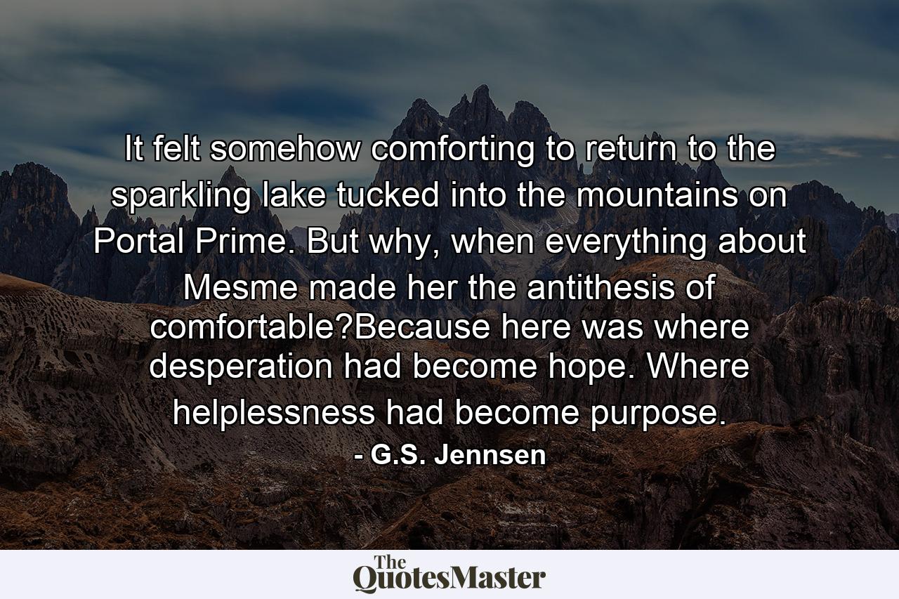 It felt somehow comforting to return to the sparkling lake tucked into the mountains on Portal Prime. But why, when everything about Mesme made her the antithesis of comfortable?Because here was where desperation had become hope. Where helplessness had become purpose. - Quote by G.S. Jennsen