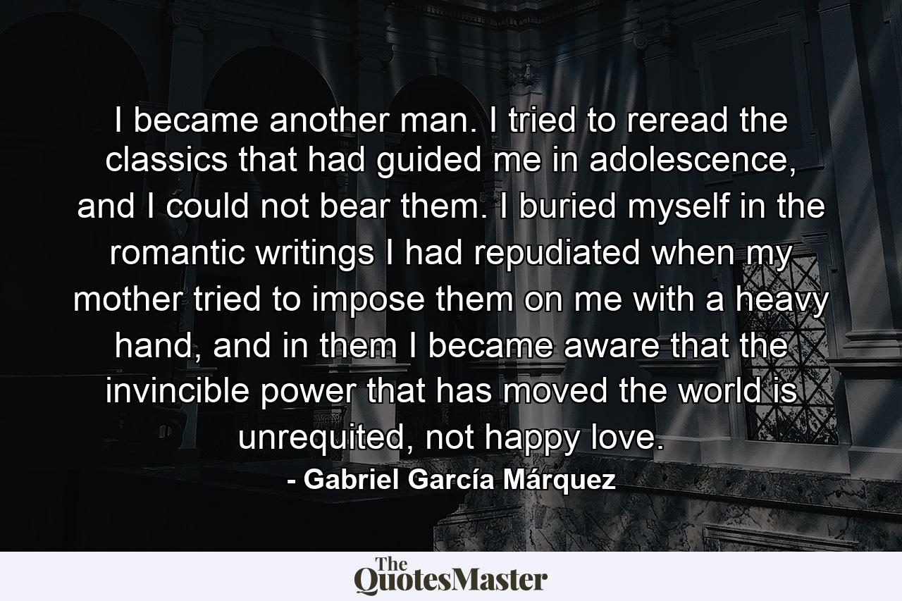 I became another man. I tried to reread the classics that had guided me in adolescence, and I could not bear them. I buried myself in the romantic writings I had repudiated when my mother tried to impose them on me with a heavy hand, and in them I became aware that the invincible power that has moved the world is unrequited, not happy love. - Quote by Gabriel García Márquez