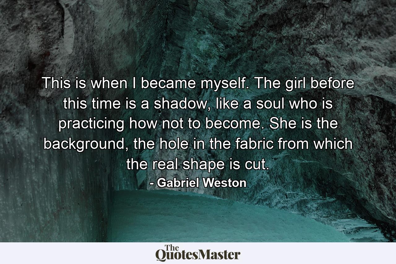 This is when I became myself. The girl before this time is a shadow, like a soul who is practicing how not to become. She is the background, the hole in the fabric from which the real shape is cut. - Quote by Gabriel Weston