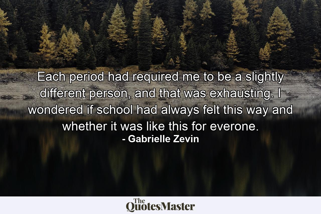 Each period had required me to be a slightly different person, and that was exhausting. I wondered if school had always felt this way and whether it was like this for everone. - Quote by Gabrielle Zevin