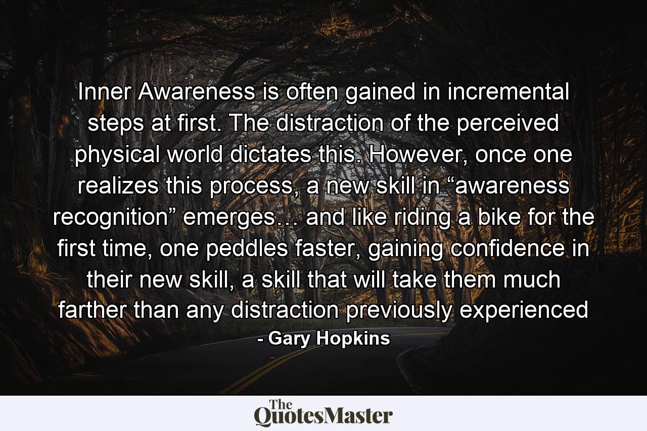 Inner Awareness is often gained in incremental steps at first. The distraction of the perceived physical world dictates this. However, once one realizes this process, a new skill in “awareness recognition” emerges… and like riding a bike for the first time, one peddles faster, gaining confidence in their new skill, a skill that will take them much farther than any distraction previously experienced - Quote by Gary Hopkins