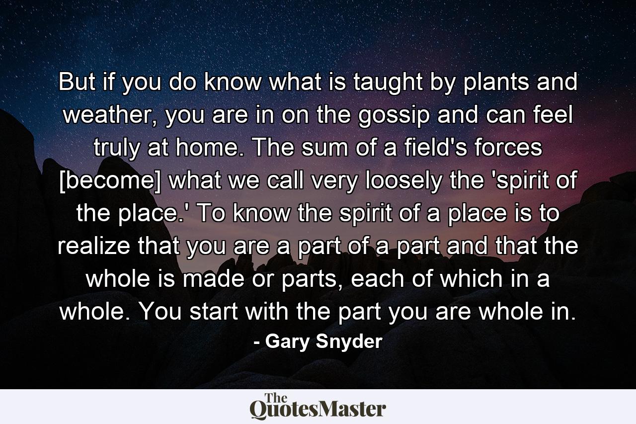 But if you do know what is taught by plants and weather, you are in on the gossip and can feel truly at home. The sum of a field's forces [become] what we call very loosely the 'spirit of the place.' To know the spirit of a place is to realize that you are a part of a part and that the whole is made or parts, each of which in a whole. You start with the part you are whole in. - Quote by Gary Snyder