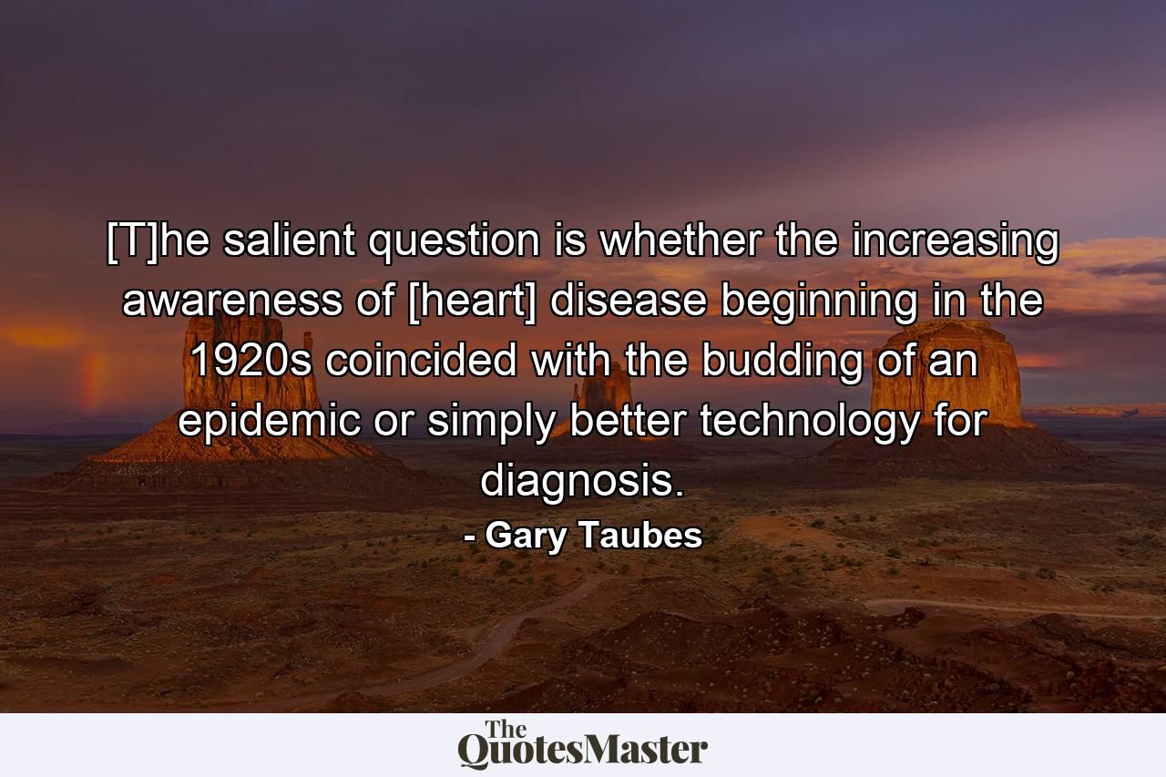 [T]he salient question is whether the increasing awareness of [heart] disease beginning in the 1920s coincided with the budding of an epidemic or simply better technology for diagnosis. - Quote by Gary Taubes