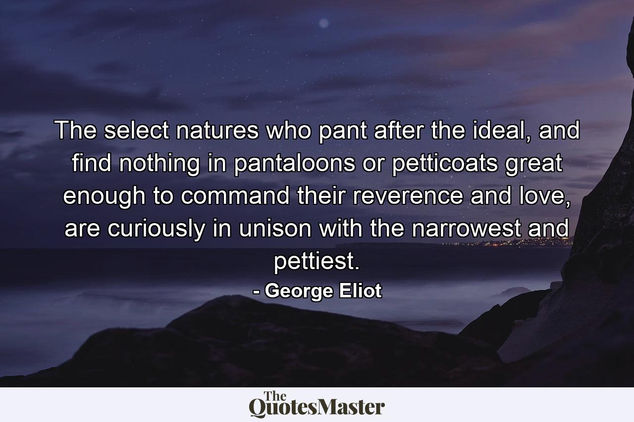 The select natures who pant after the ideal, and find nothing in pantaloons or petticoats great enough to command their reverence and love, are curiously in unison with the narrowest and pettiest. - Quote by George Eliot