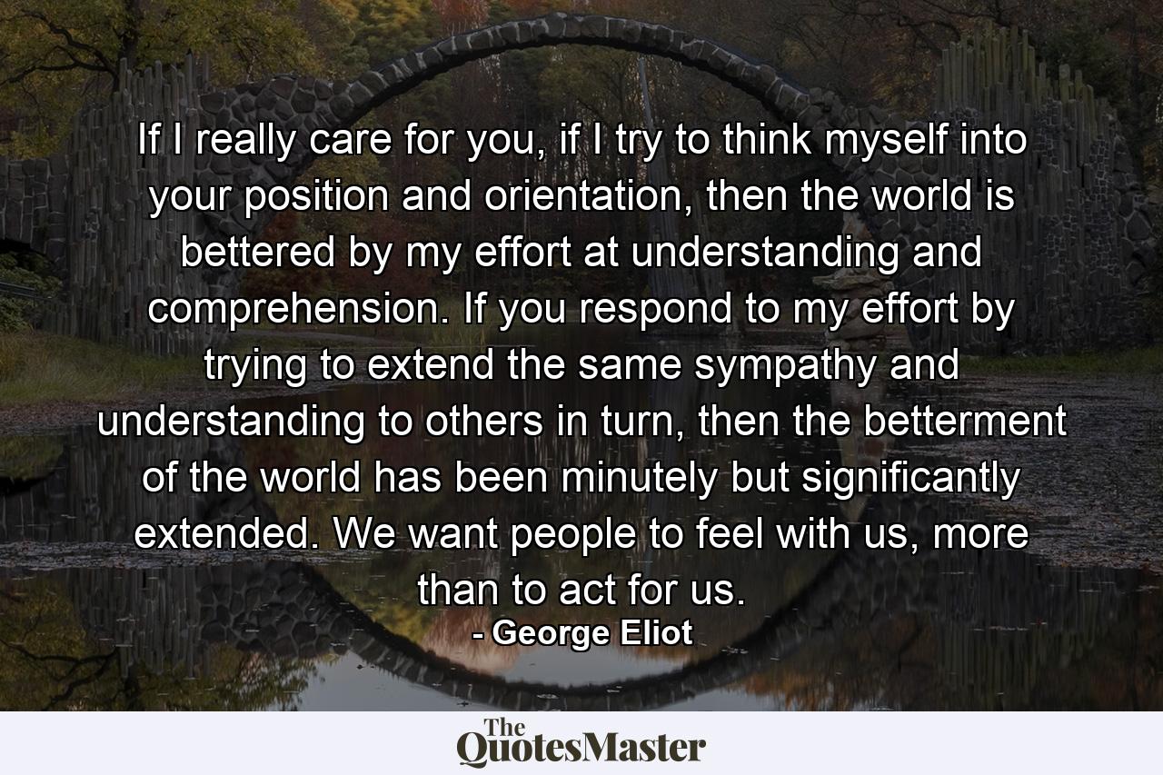 If I really care for you, if I try to think myself into your position and orientation, then the world is bettered by my effort at understanding and comprehension. If you respond to my effort by trying to extend the same sympathy and understanding to others in turn, then the betterment of the world has been minutely but significantly extended. We want people to feel with us, more than to act for us. - Quote by George Eliot