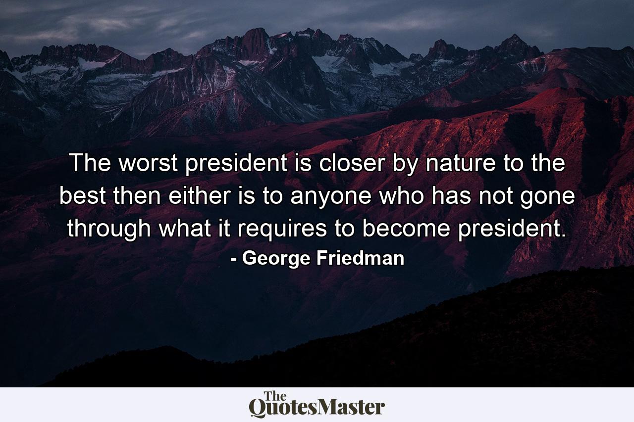 The worst president is closer by nature to the best then either is to anyone who has not gone through what it requires to become president. - Quote by George Friedman