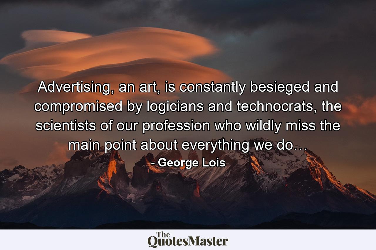 Advertising, an art, is constantly besieged and compromised by logicians and technocrats, the scientists of our profession who wildly miss the main point about everything we do… - Quote by George Lois