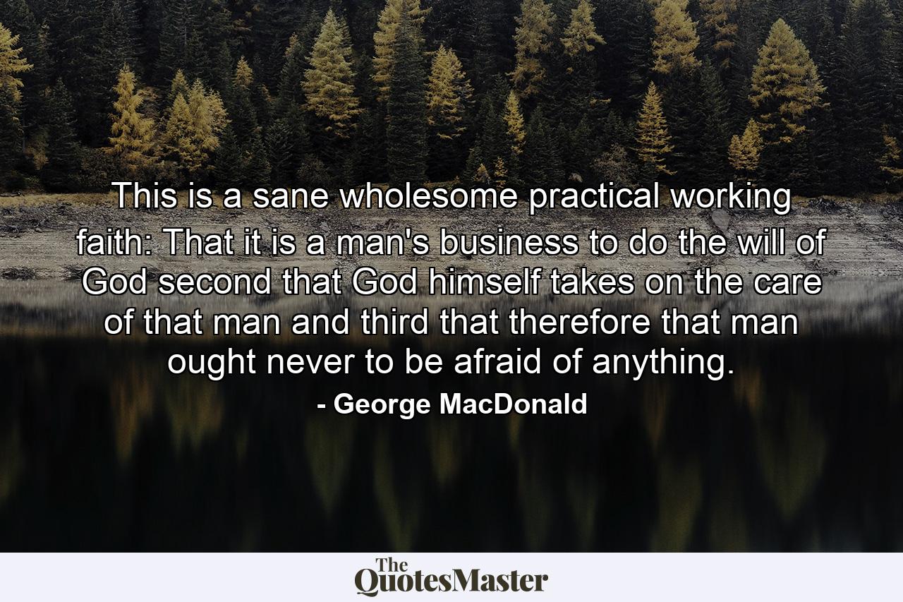 This is a sane  wholesome  practical  working faith: That it is a man's business to do the will of God  second  that God himself takes on the care of that man  and third  that therefore that man ought never to be afraid of anything. - Quote by George MacDonald