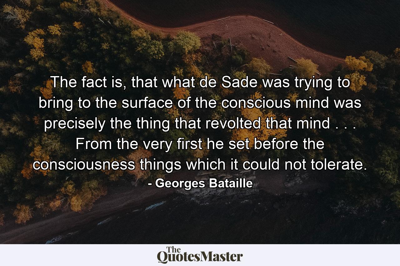 The fact is, that what de Sade was trying to bring to the surface of the conscious mind was precisely the thing that revolted that mind . . . From the very first he set before the consciousness things which it could not tolerate. - Quote by Georges Bataille