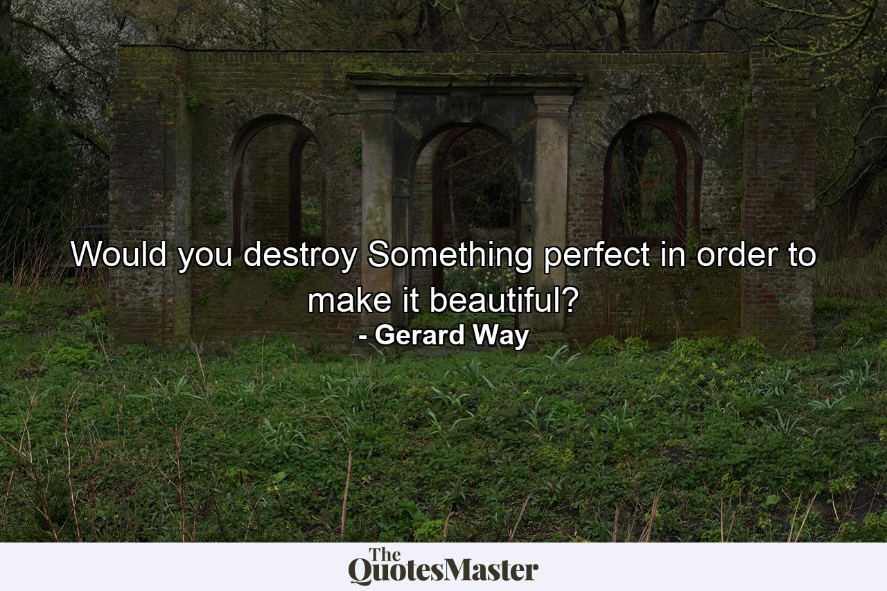 Would you destroy Something perfect in order to make it beautiful? - Quote by Gerard Way