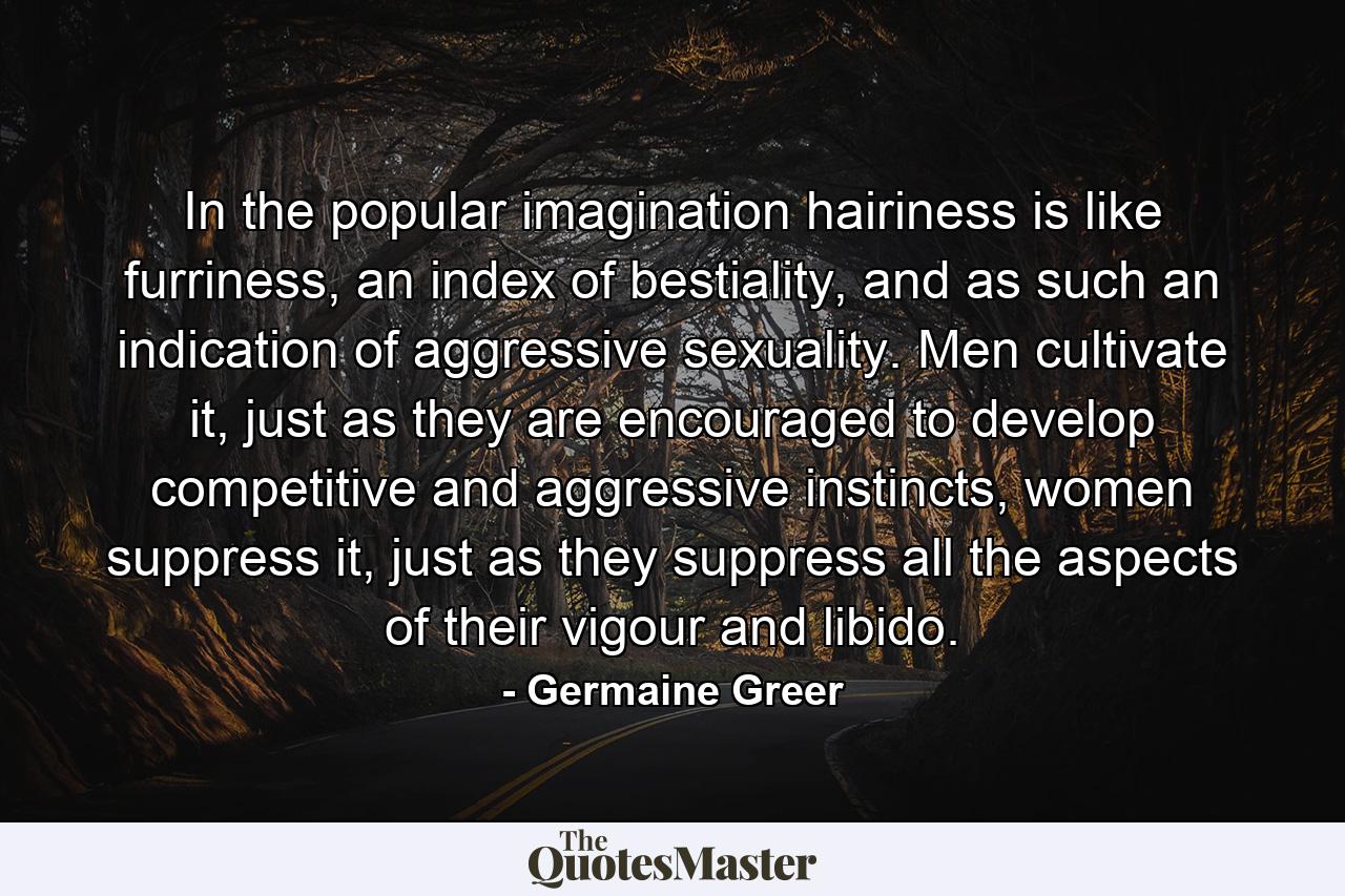 In the popular imagination hairiness is like furriness, an index of bestiality, and as such an indication of aggressive sexuality. Men cultivate it, just as they are encouraged to develop competitive and aggressive instincts, women suppress it, just as they suppress all the aspects of their vigour and libido. - Quote by Germaine Greer