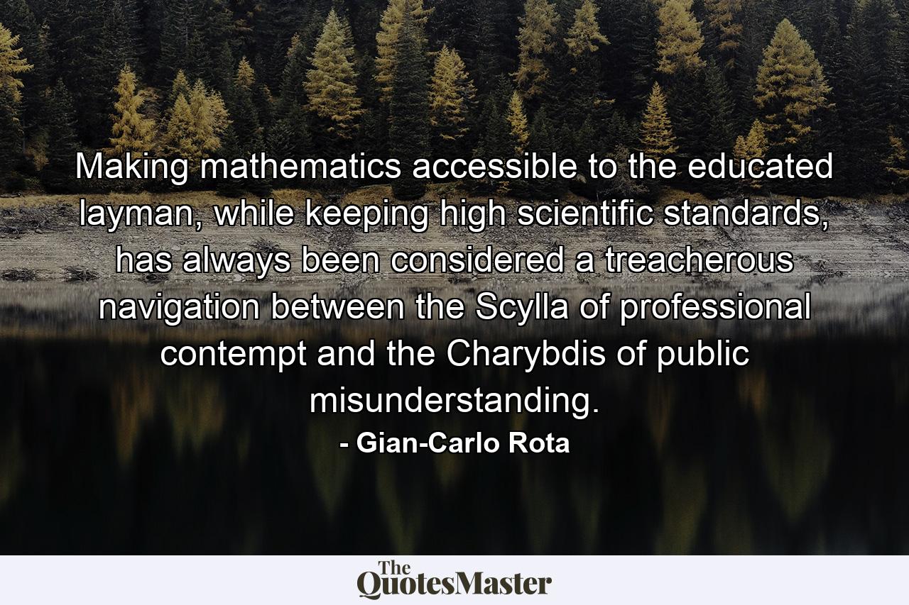 Making mathematics accessible to the educated layman, while keeping high scientific standards, has always been considered a treacherous navigation between the Scylla of professional contempt and the Charybdis of public misunderstanding. - Quote by Gian-Carlo Rota