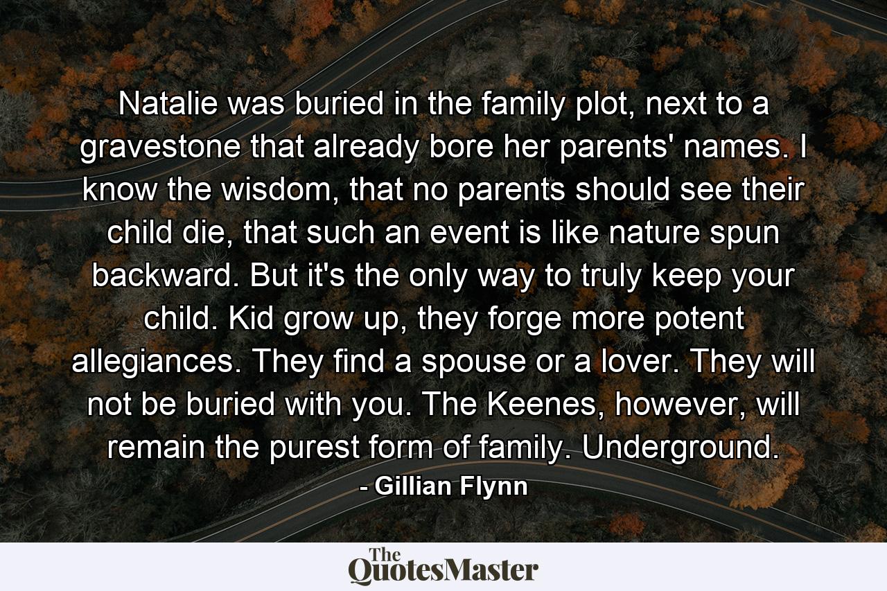 Natalie was buried in the family plot, next to a gravestone that already bore her parents' names. I know the wisdom, that no parents should see their child die, that such an event is like nature spun backward. But it's the only way to truly keep your child. Kid grow up, they forge more potent allegiances. They find a spouse or a lover. They will not be buried with you. The Keenes, however, will remain the purest form of family. Underground. - Quote by Gillian Flynn