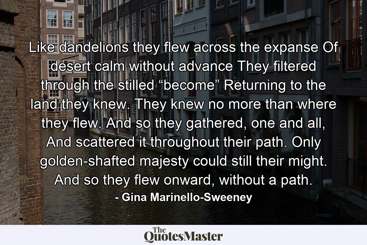 Like dandelions they flew across the expanse Of desert calm without advance They filtered through the stilled “become” Returning to the land they knew. They knew no more than where they flew. And so they gathered, one and all, And scattered it throughout their path. Only golden-shafted majesty could still their might. And so they flew onward, without a path. - Quote by Gina Marinello-Sweeney