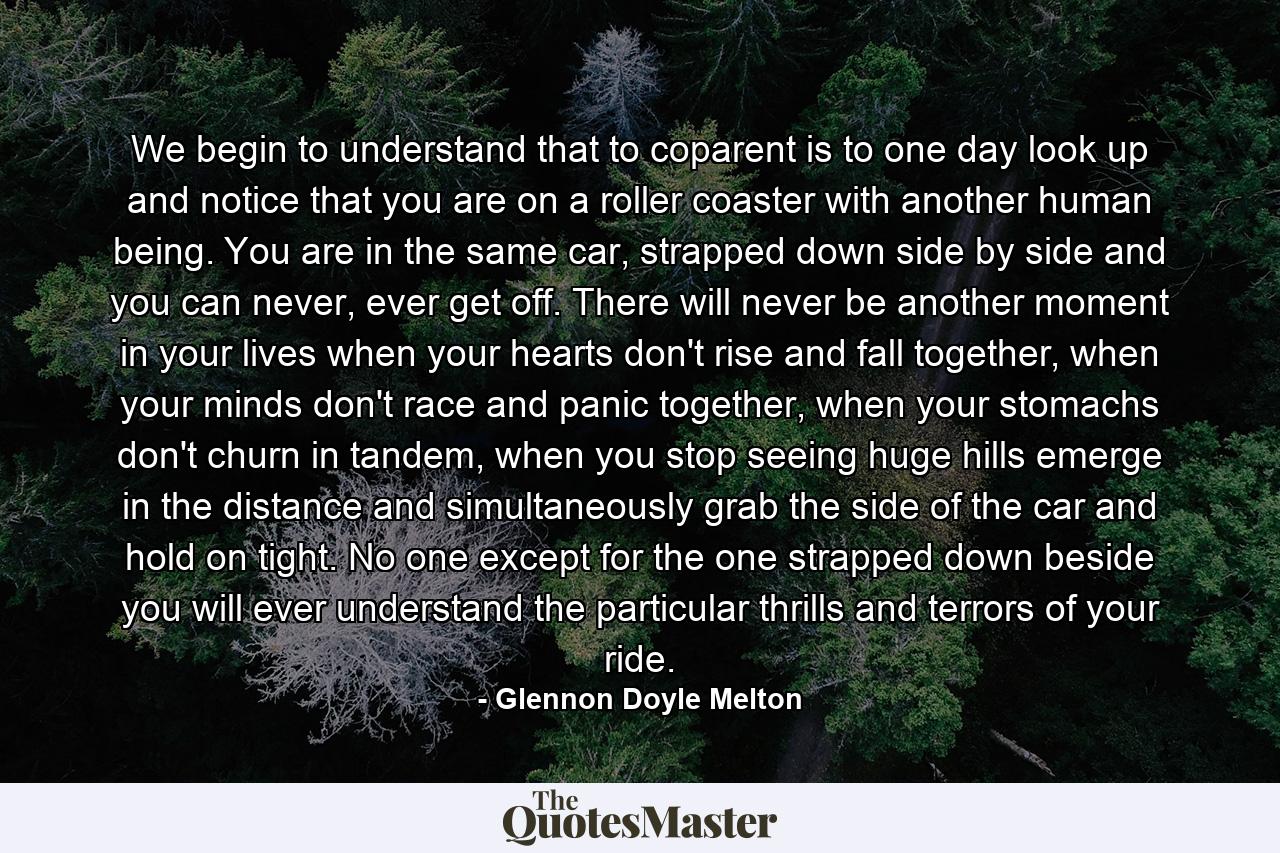 We begin to understand that to coparent is to one day look up and notice that you are on a roller coaster with another human being. You are in the same car, strapped down side by side and you can never, ever get off. There will never be another moment in your lives when your hearts don't rise and fall together, when your minds don't race and panic together, when your stomachs don't churn in tandem, when you stop seeing huge hills emerge in the distance and simultaneously grab the side of the car and hold on tight. No one except for the one strapped down beside you will ever understand the particular thrills and terrors of your ride. - Quote by Glennon Doyle Melton