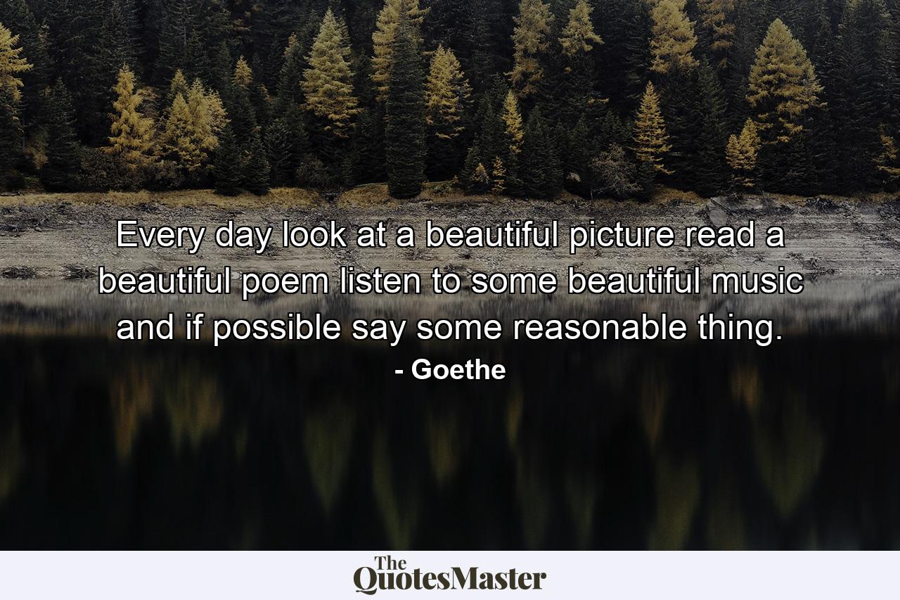 Every day look at a beautiful picture  read a beautiful poem  listen to some beautiful music  and if possible  say some reasonable thing. - Quote by Goethe