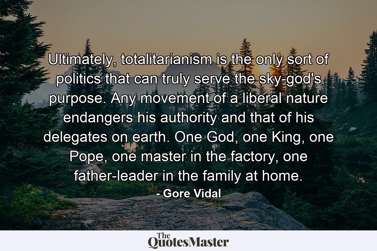 Ultimately, totalitarianism is the only sort of politics that can truly serve the sky-god's purpose. Any movement of a liberal nature endangers his authority and that of his delegates on earth. One God, one King, one Pope, one master in the factory, one father-leader in the family at home. - Quote by Gore Vidal