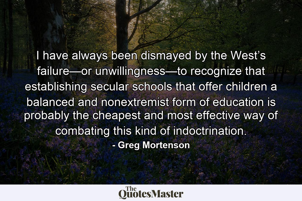 I have always been dismayed by the West’s failure—or unwillingness—to recognize that establishing secular schools that offer children a balanced and nonextremist form of education is probably the cheapest and most effective way of combating this kind of indoctrination. - Quote by Greg Mortenson