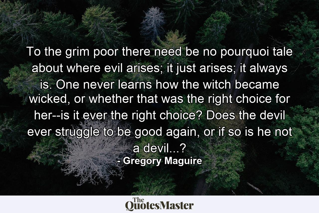 To the grim poor there need be no pourquoi tale about where evil arises; it just arises; it always is. One never learns how the witch became wicked, or whether that was the right choice for her--is it ever the right choice? Does the devil ever struggle to be good again, or if so is he not a devil...? - Quote by Gregory Maguire