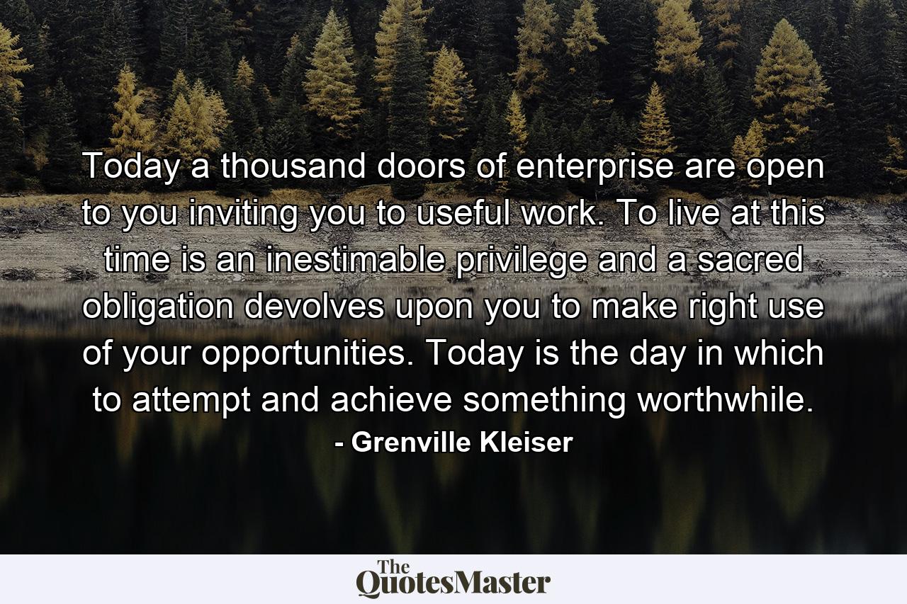 Today a thousand doors of enterprise are open to you  inviting you to useful work. To live at this time is an inestimable privilege  and a sacred obligation devolves upon you to make right use of your opportunities. Today is the day in which to attempt and achieve something worthwhile. - Quote by Grenville Kleiser