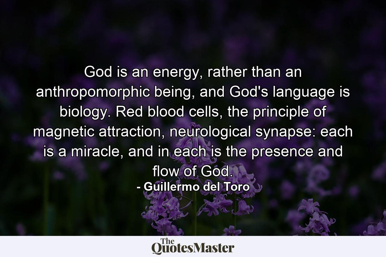 God is an energy, rather than an anthropomorphic being, and God's language is biology. Red blood cells, the principle of magnetic attraction, neurological synapse: each is a miracle, and in each is the presence and flow of God. - Quote by Guillermo del Toro