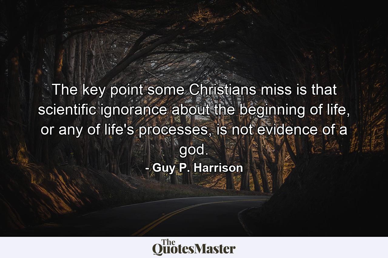 The key point some Christians miss is that scientific ignorance about the beginning of life, or any of life's processes, is not evidence of a god. - Quote by Guy P. Harrison