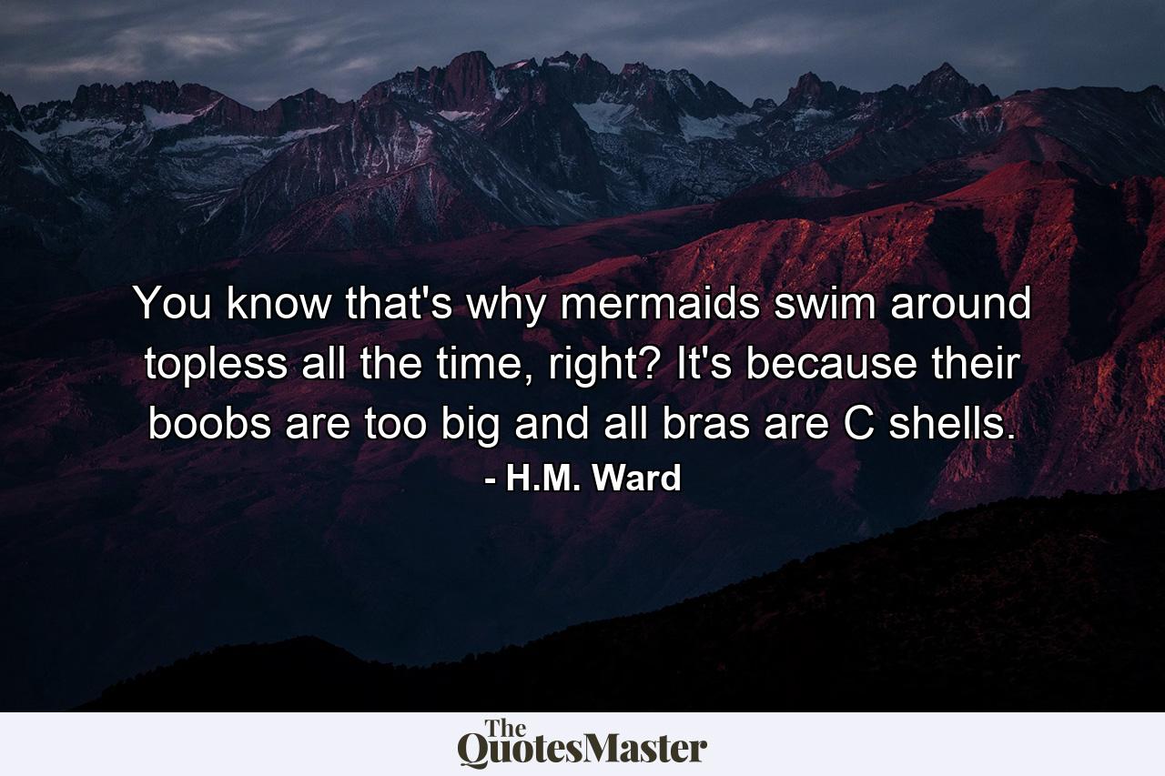 You know that's why mermaids swim around topless all the time, right? It's because their boobs are too big and all bras are C shells. - Quote by H.M. Ward