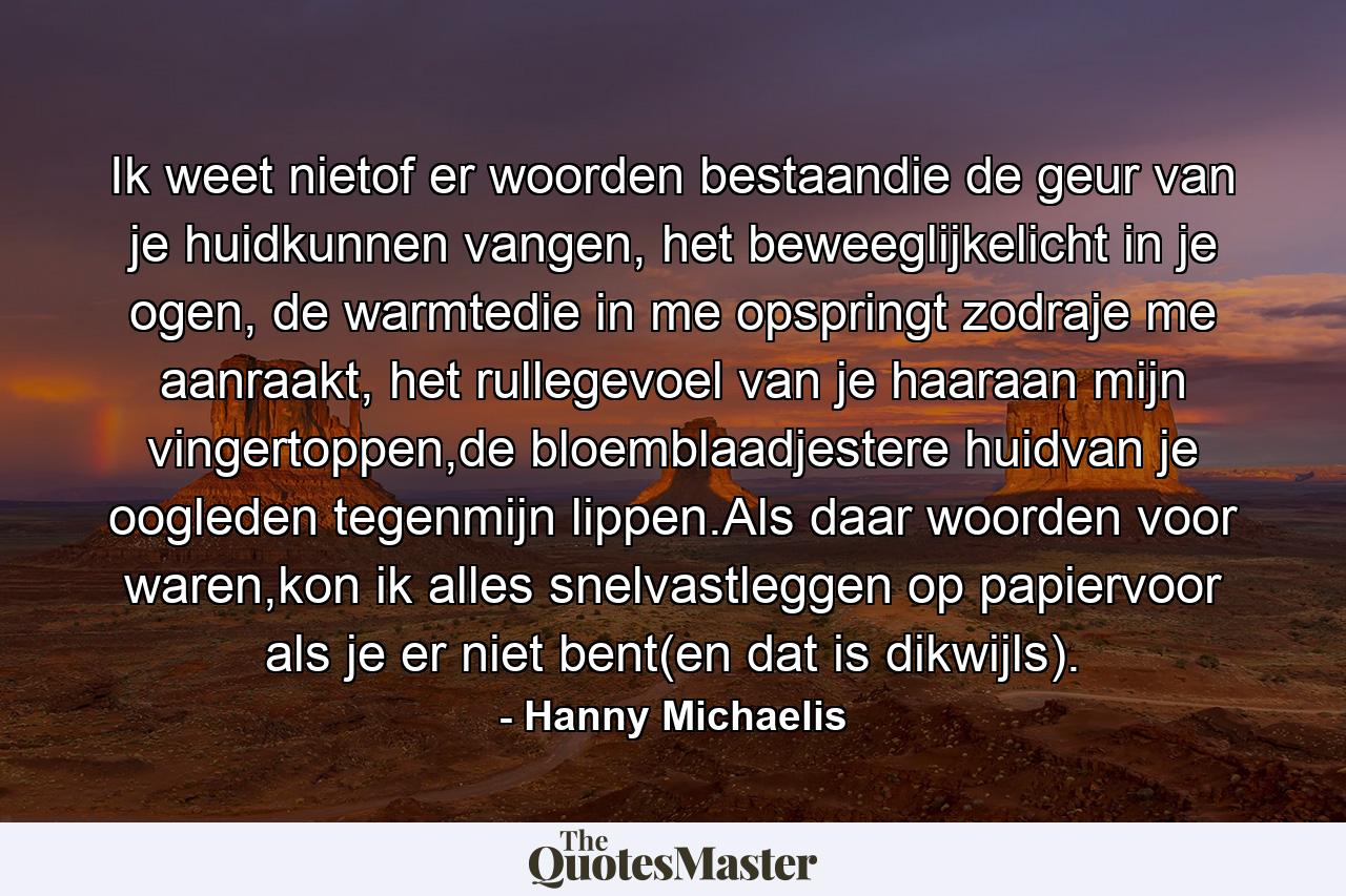 Ik weet nietof er woorden bestaandie de geur van je huidkunnen vangen, het beweeglijkelicht in je ogen, de warmtedie in me opspringt zodraje me aanraakt, het rullegevoel van je haaraan mijn vingertoppen,de bloemblaadjestere huidvan je oogleden tegenmijn lippen.Als daar woorden voor waren,kon ik alles snelvastleggen op papiervoor als je er niet bent(en dat is dikwijls). - Quote by Hanny Michaelis