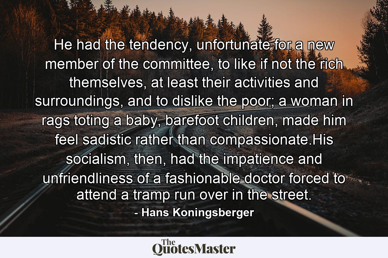 He had the tendency, unfortunate for a new member of the committee, to like if not the rich themselves, at least their activities and surroundings, and to dislike the poor; a woman in rags toting a baby, barefoot children, made him feel sadistic rather than compassionate.His socialism, then, had the impatience and unfriendliness of a fashionable doctor forced to attend a tramp run over in the street. - Quote by Hans Koningsberger