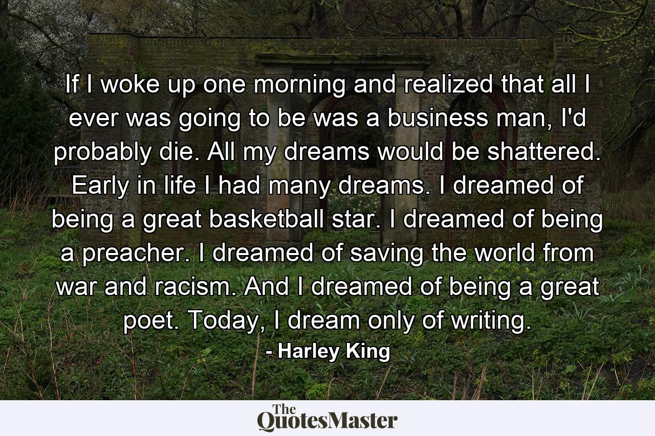 If I woke up one morning and realized that all I ever was going to be was a business man, I'd probably die. All my dreams would be shattered. Early in life I had many dreams. I dreamed of being a great basketball star. I dreamed of being a preacher. I dreamed of saving the world from war and racism. And I dreamed of being a great poet. Today, I dream only of writing. - Quote by Harley King