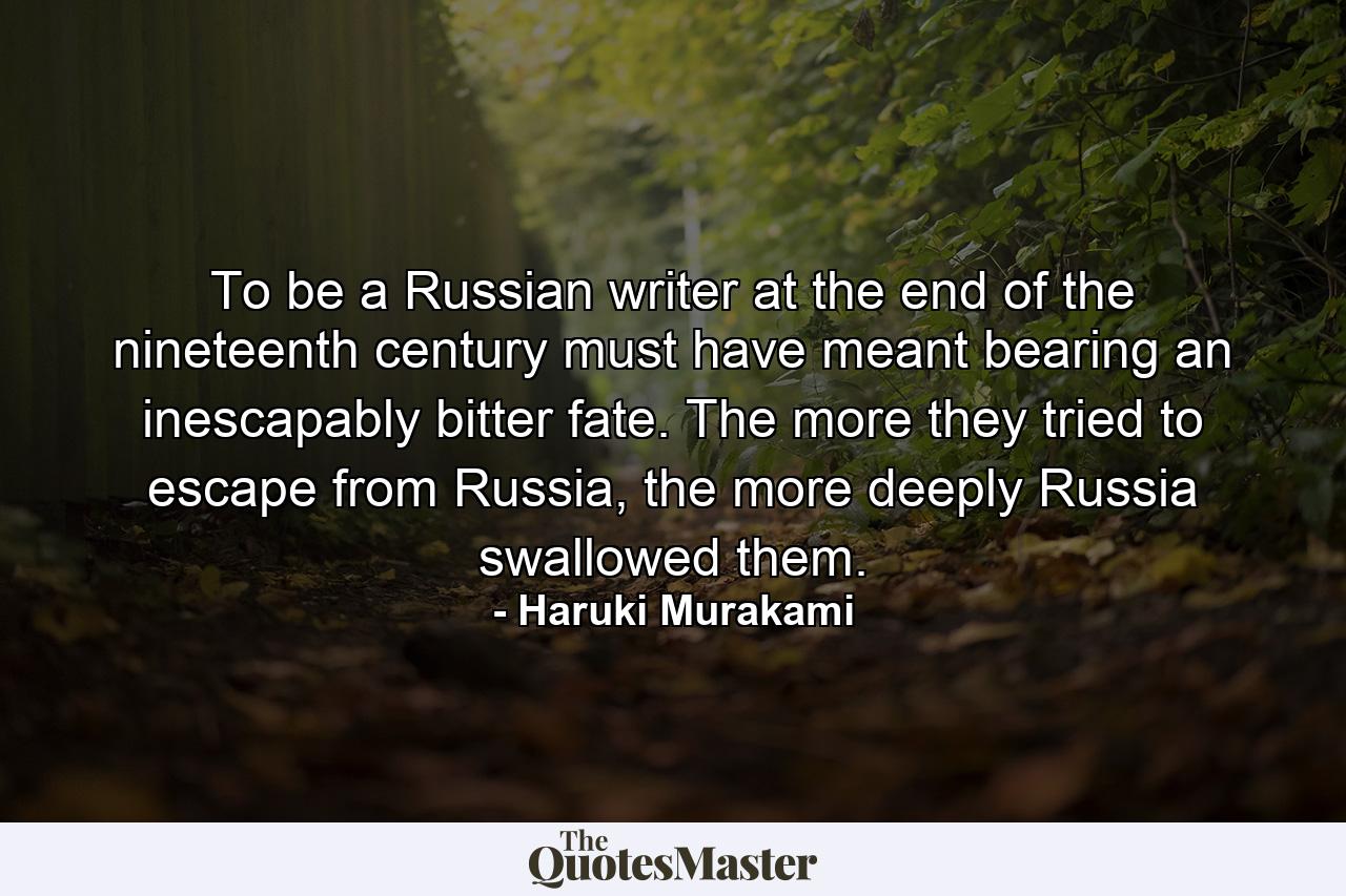 To be a Russian writer at the end of the nineteenth century must have meant bearing an inescapably bitter fate. The more they tried to escape from Russia, the more deeply Russia swallowed them. - Quote by Haruki Murakami